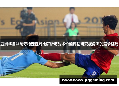 亚洲杯各队防守稳定性对比解析与战术价值评估研究视角下的竞争格局 亚洲杯各队防守稳定性对比解析与战术价值评估研究视角下的竞争格局