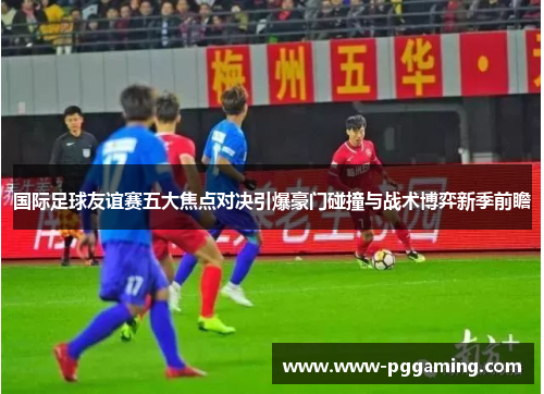 国际足球友谊赛五大焦点对决引爆豪门碰撞与战术博弈新季前瞻 国际足球友谊赛五大焦点对决引爆豪门碰撞与战术博弈新季前瞻