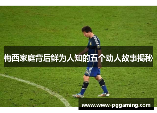 梅西家庭背后鲜为人知的五个动人故事揭秘 梅西家庭背后鲜为人知的五个动人故事揭秘