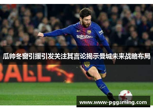 瓜帅冬窗引援引发关注其言论揭示曼城未来战略布局